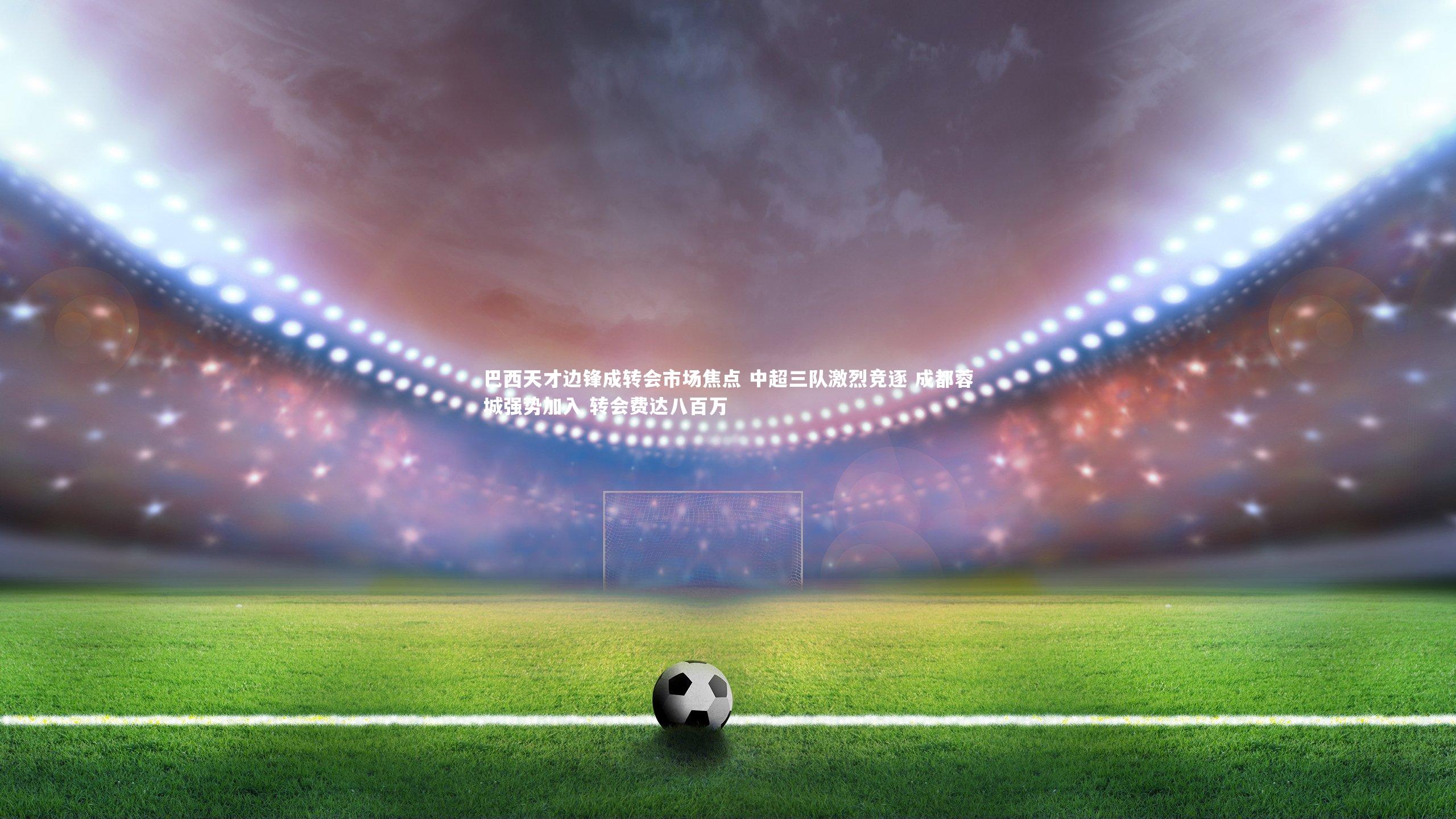 巴西天才边锋成转会市场焦点 中超三队激烈竞逐 成都蓉城强势加入 转会费达八百万